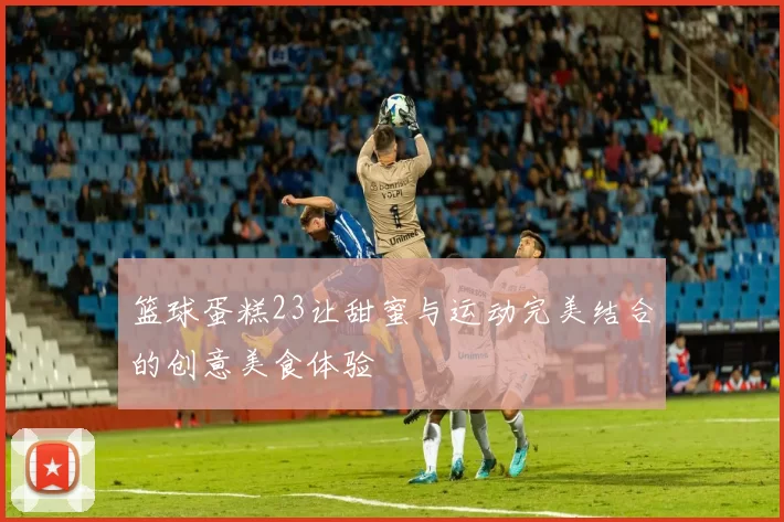 篮球蛋糕23让甜蜜与运动完美结合的创意美食体验