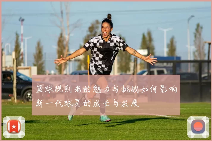 篮球规则老的魅力与挑战如何影响新一代球员的成长与发展