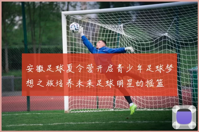 安徽足球夏令营开启青少年足球梦想之旅培养未来足球明星的摇篮