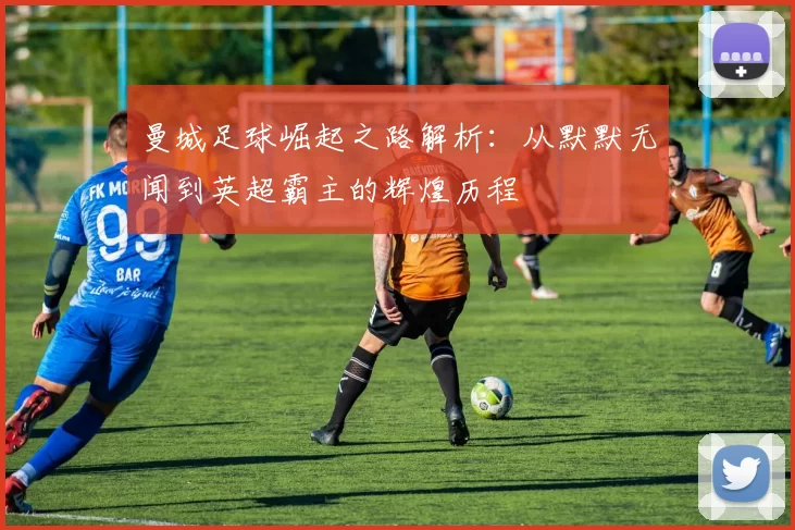 曼城足球崛起之路解析：从默默无闻到英超霸主的辉煌历程