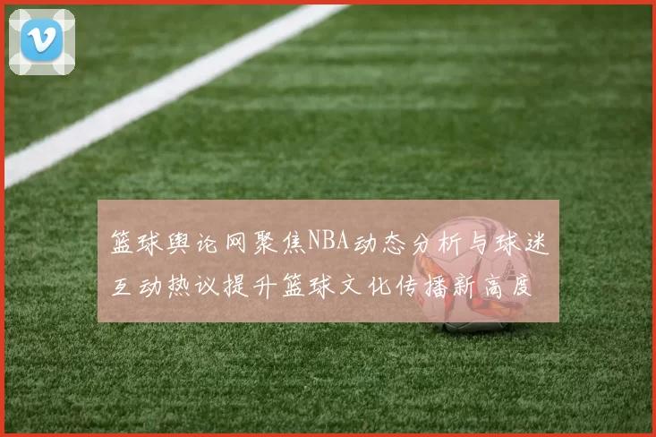 篮球舆论网聚焦NBA动态分析与球迷互动热议提升篮球文化传播新高度